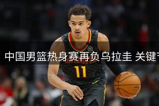 中国男篮热身赛再负乌拉圭 关键节点暴露攻防问题