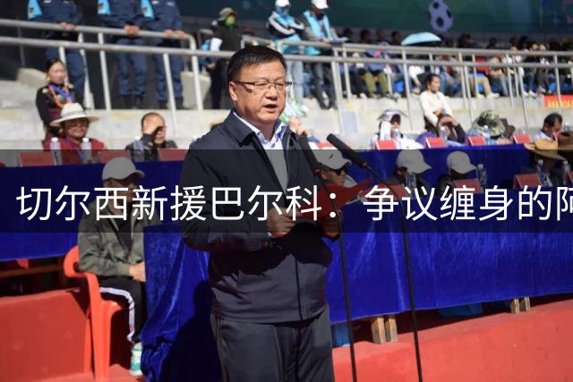 切尔西新援巴尔科：争议缠身的阿根廷"火药桶"将如何应对英超风暴