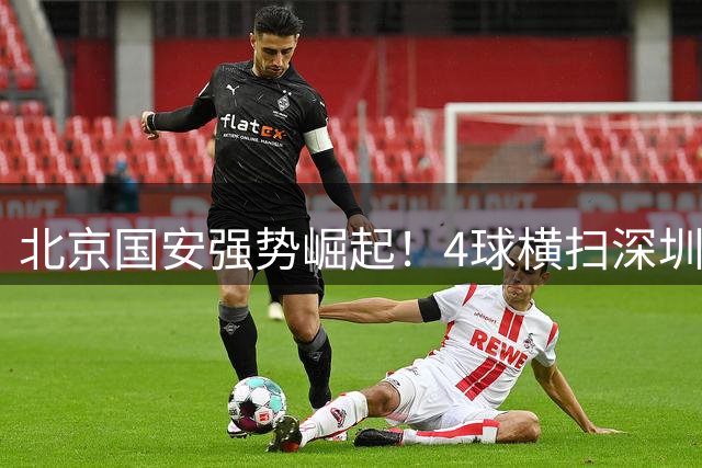 北京国安强势崛起！4球横扫深圳新鹏城坐稳前三