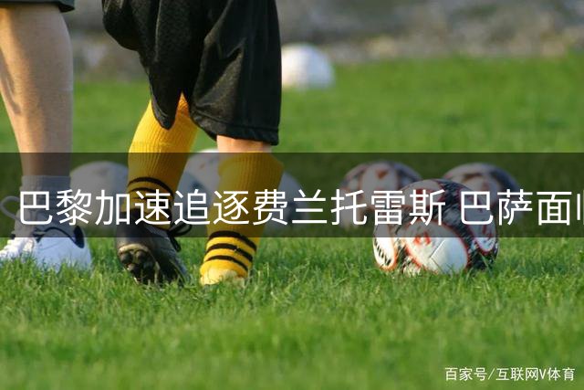 巴黎加速追逐费兰托雷斯 巴萨面临转会谈判关键期