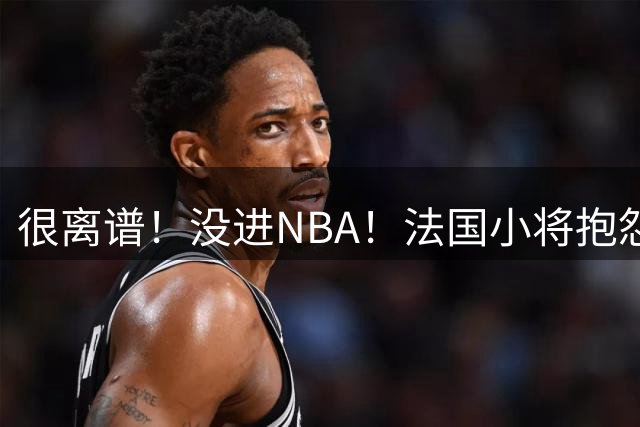 很离谱！没进NBA！法国小将抱怨詹姆斯！