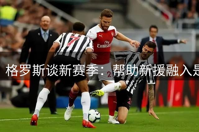 格罗斯谈新赛季：帮助新援融入是关键 4-0维拉令人难忘