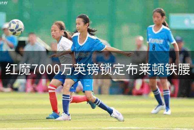 红魔7000万英镑锁定布莱顿铁腰 中场短板迎强力补强