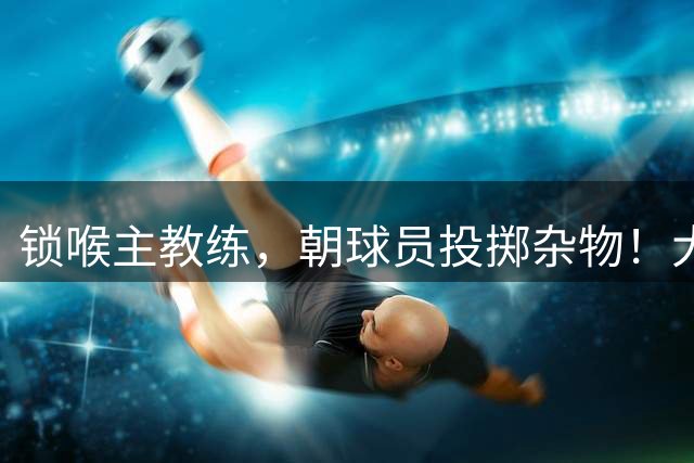 锁喉主教练，朝球员投掷杂物！大连主场上演不文明一幕引热议