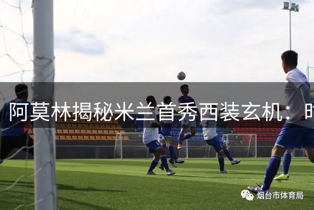 阿莫林揭秘米兰首秀西装玄机：时尚之都的执教哲学